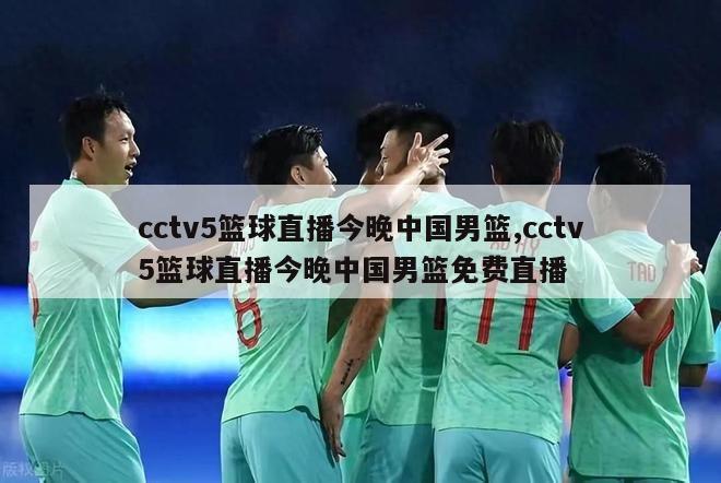 cctv5篮球直播今晚中国男篮,cctv5篮球直播今晚中国男篮免费直播