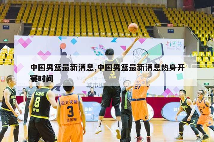 中国男篮最新消息,中国男篮最新消息热身开赛时间